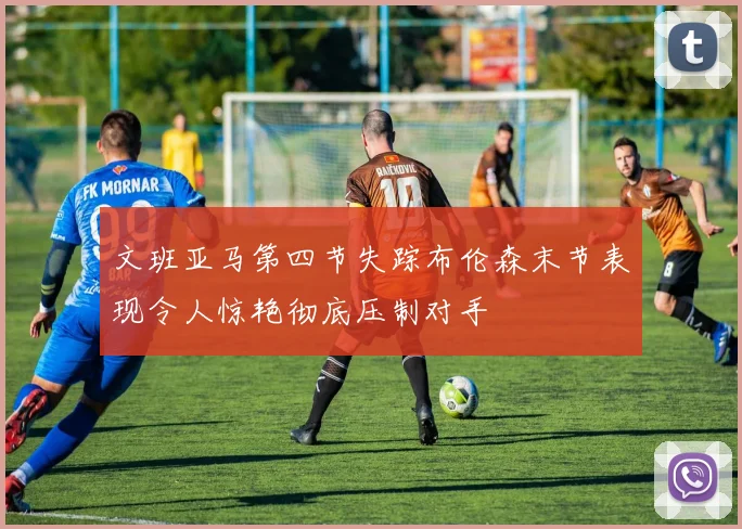 文班亚马第四节失踪布伦森末节表现令人惊艳彻底压制对手