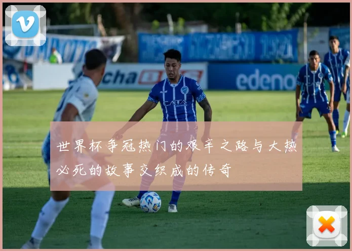 世界杯争冠热门的艰辛之路与大热必死的故事交织成的传奇
