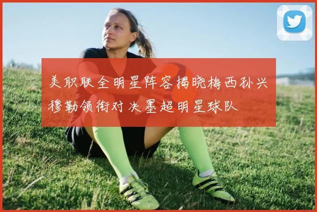 美职联全明星阵容揭晓梅西孙兴慜穆勒领衔对决墨超明星球队