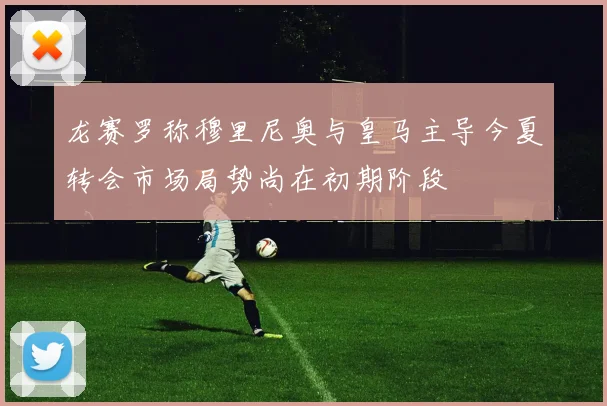 龙赛罗称穆里尼奥与皇马主导今夏转会市场局势尚在初期阶段