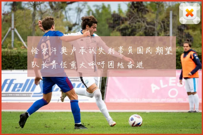 恰尔汗奥卢承认失利辜负国民期望队长责任重大呼吁团结奋进