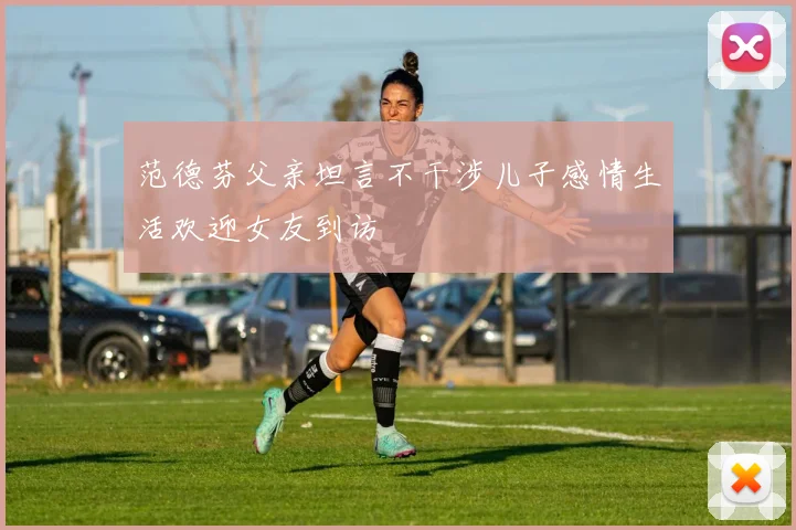 范德芬父亲坦言不干涉儿子感情生活欢迎女友到访