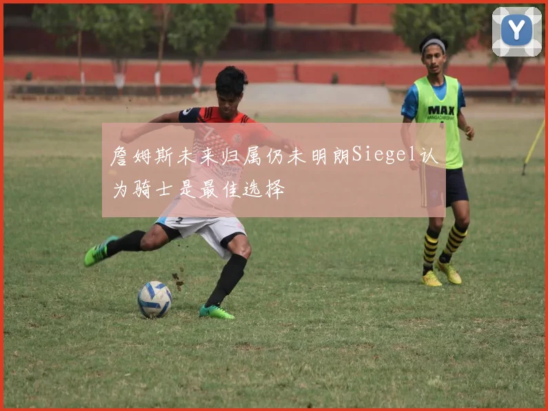 詹姆斯未来归属仍未明朗Siegel认为骑士是最佳选择